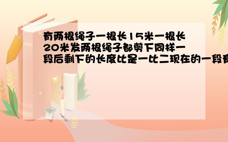 有两根绳子一根长15米一根长20米发两根绳子都剪下同样一段后剩下的长度比是一比二现在的一段有多少米