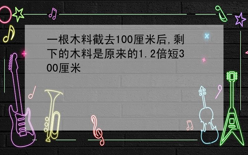 一根木料截去100厘米后,剩下的木料是原来的1.2倍短300厘米