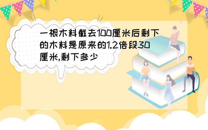 一根木料截去100厘米后剩下的木料是原来的1.2倍段30厘米,剩下多少