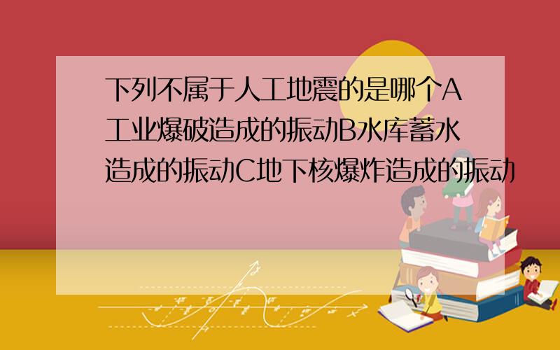 下列不属于人工地震的是哪个A工业爆破造成的振动B水库蓄水造成的振动C地下核爆炸造成的振动