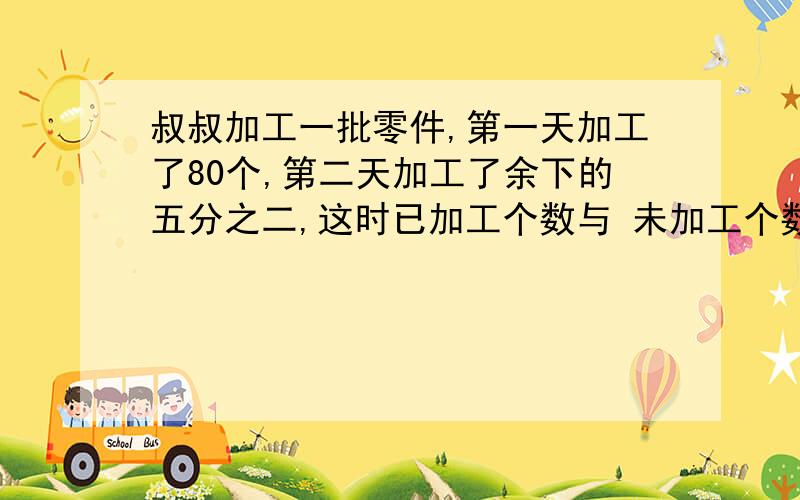 叔叔加工一批零件,第一天加工了80个,第二天加工了余下的五分之二,这时已加工个数与 未加工个数比是6：5