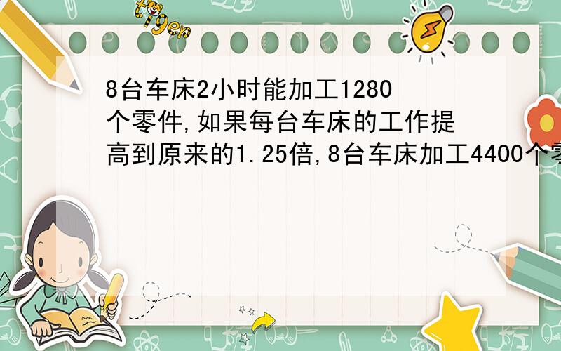 8台车床2小时能加工1280个零件,如果每台车床的工作提高到原来的1.25倍,8台车床加工4400个零件要几个小时