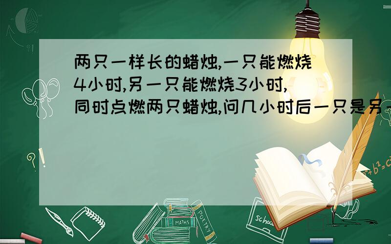 两只一样长的蜡烛,一只能燃烧4小时,另一只能燃烧3小时,同时点燃两只蜡烛,问几小时后一只是另一只长的2倍?