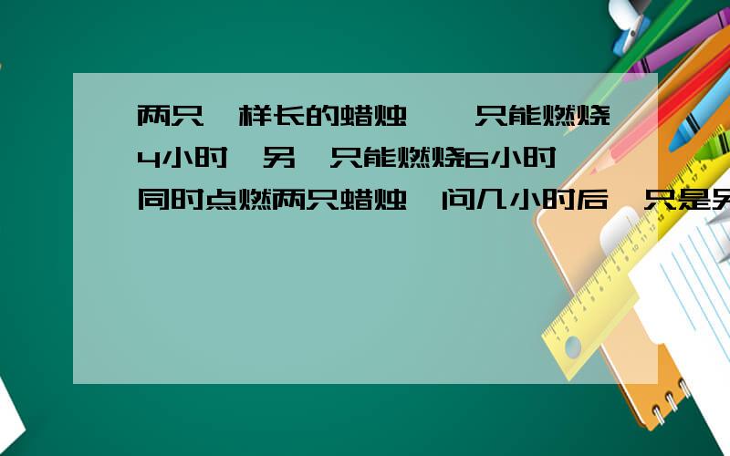 两只一样长的蜡烛,一只能燃烧4小时,另一只能燃烧6小时,同时点燃两只蜡烛,问几小时后一只是另一只长的2倍?