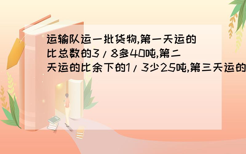 运输队运一批货物,第一天运的比总数的3/8多40吨,第二天运的比余下的1/3少25吨,第三天运的比剩下的4/5多3