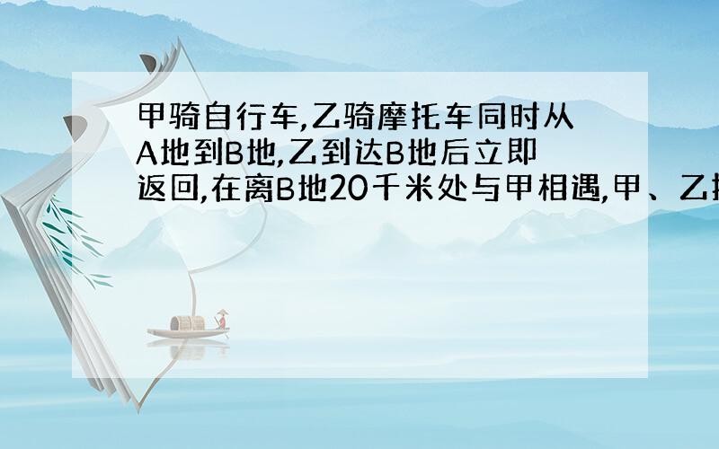 甲骑自行车,乙骑摩托车同时从A地到B地,乙到达B地后立即返回,在离B地20千米处与甲相遇,甲、乙按原速继续前进,到达A、