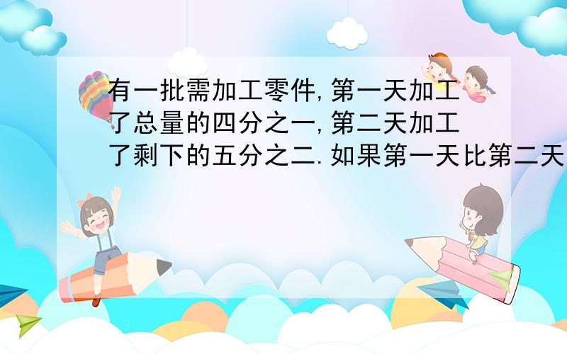 有一批需加工零件,第一天加工了总量的四分之一,第二天加工了剩下的五分之二.如果第一天比第二天少加工90