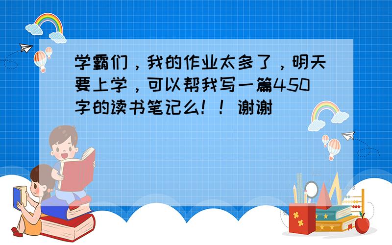 学霸们，我的作业太多了，明天要上学，可以帮我写一篇450字的读书笔记么！！谢谢