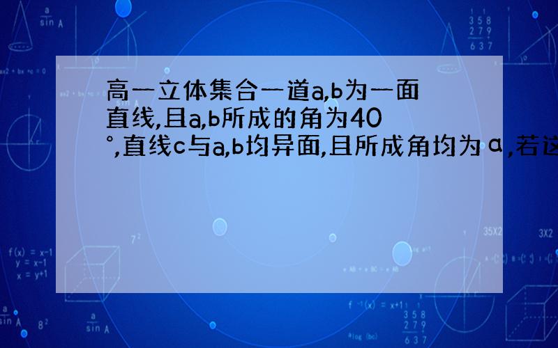 高一立体集合一道a,b为一面直线,且a,b所成的角为40°,直线c与a,b均异面,且所成角均为α,若这样的c有四条,求α