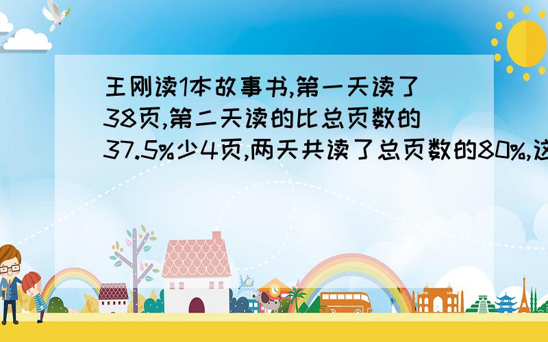 王刚读1本故事书,第一天读了38页,第二天读的比总页数的37.5%少4页,两天共读了总页数的80%,这本书有几页?