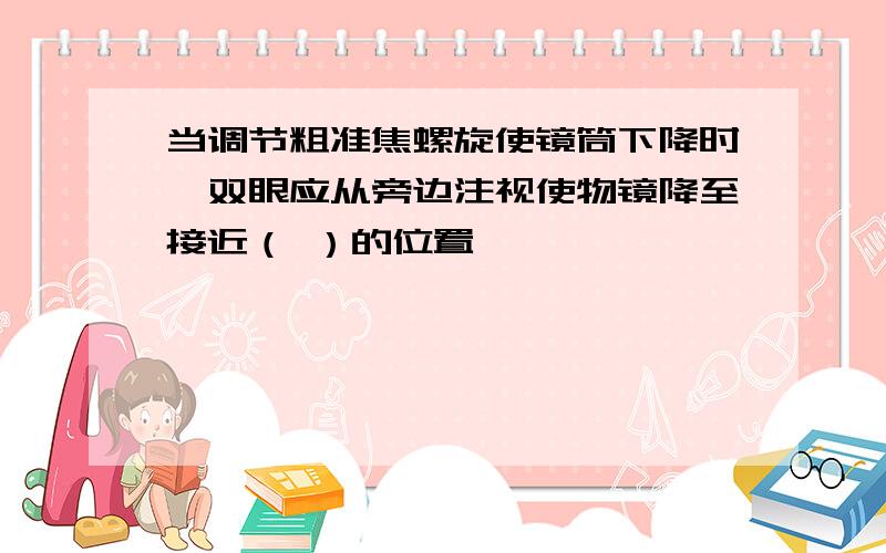 当调节粗准焦螺旋使镜筒下降时,双眼应从旁边注视使物镜降至接近（ ）的位置……