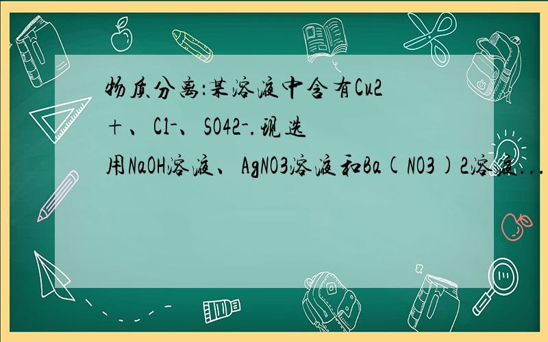 物质分离：某溶液中含有Cu2+、Cl-、SO42-.现选用NaOH溶液、AgNO3溶液和Ba(NO3)2溶液...