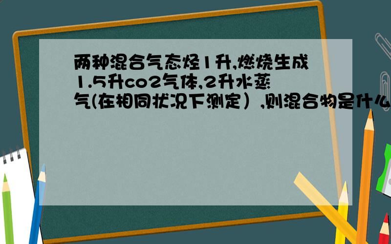 两种混合气态烃1升,燃烧生成1.5升co2气体,2升水蒸气(在相同状况下测定）,则混合物是什么