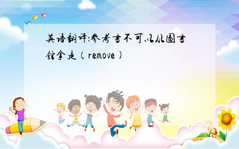 英语翻译：参考书不可以从图书馆拿走（remove)