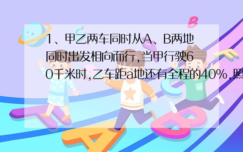 1、甲乙两车同时从A、B两地同时出发相向而行,当甲行驶60千米时,乙车距a地还有全程的40%,照这样行驶,甲车到达B地时