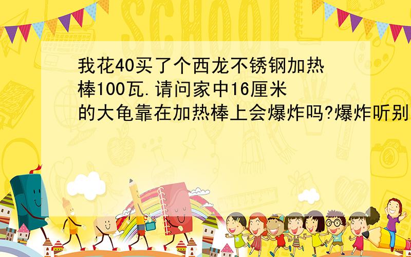 我花40买了个西龙不锈钢加热棒100瓦.请问家中16厘米的大龟靠在加热棒上会爆炸吗?爆炸听别人说超恐怖!