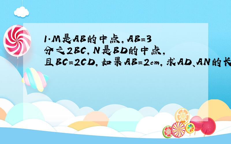 1.M是AB的中点,AB=3分之2BC,N是BD的中点,且BC=2CD,如果AB=2cm,求AD、AN的长.