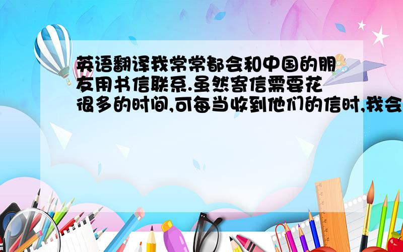 英语翻译我常常都会和中国的朋友用书信联系.虽然寄信需要花很多的时间,可每当收到他们的信时,我会特别地兴奋与开心.总是会一