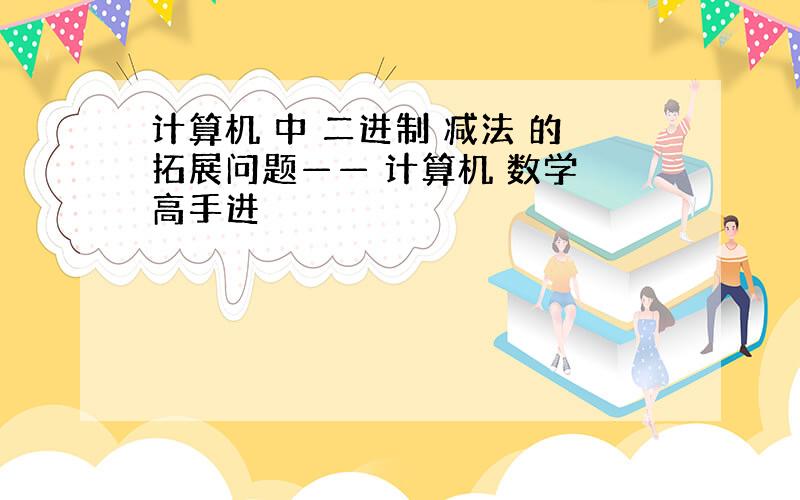 计算机 中 二进制 减法 的拓展问题—— 计算机 数学 高手进