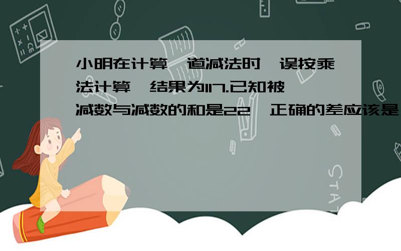 小明在计算一道减法时,误按乘法计算,结果为117.已知被减数与减数的和是22,正确的差应该是（ ）.