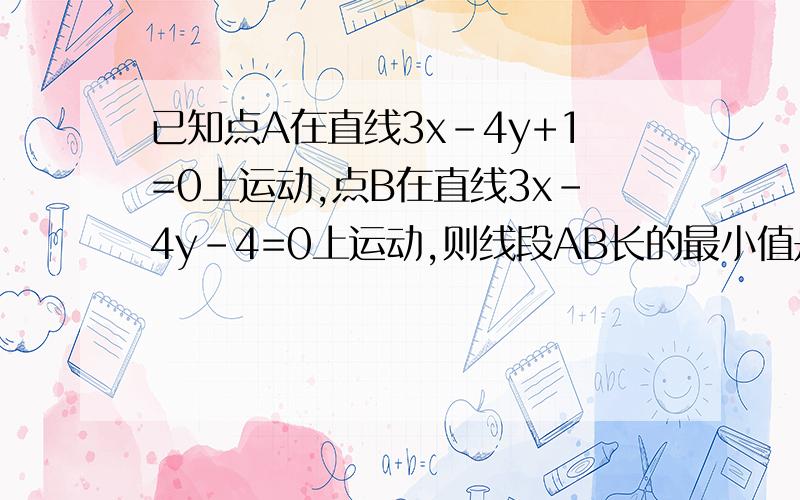 已知点A在直线3x-4y+1=0上运动,点B在直线3x-4y-4=0上运动,则线段AB长的最小值是多少?