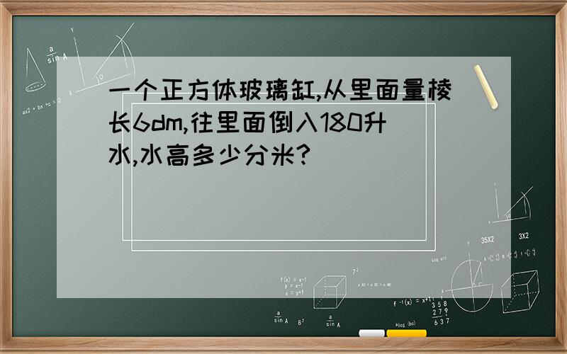 一个正方体玻璃缸,从里面量棱长6dm,往里面倒入180升水,水高多少分米?