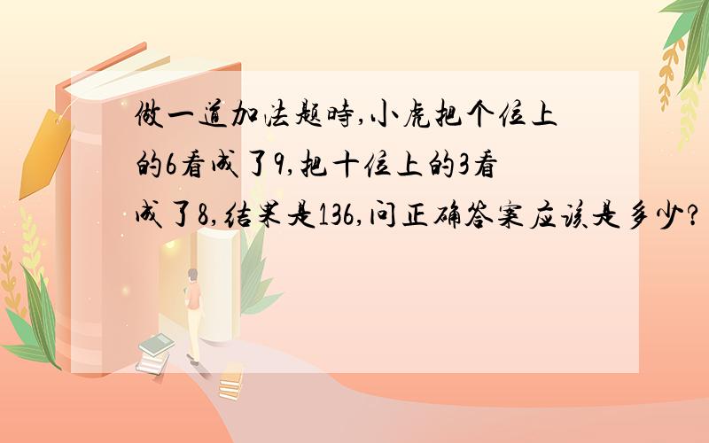 做一道加法题时,小虎把个位上的6看成了9,把十位上的3看成了8,结果是136,问正确答案应该是多少?