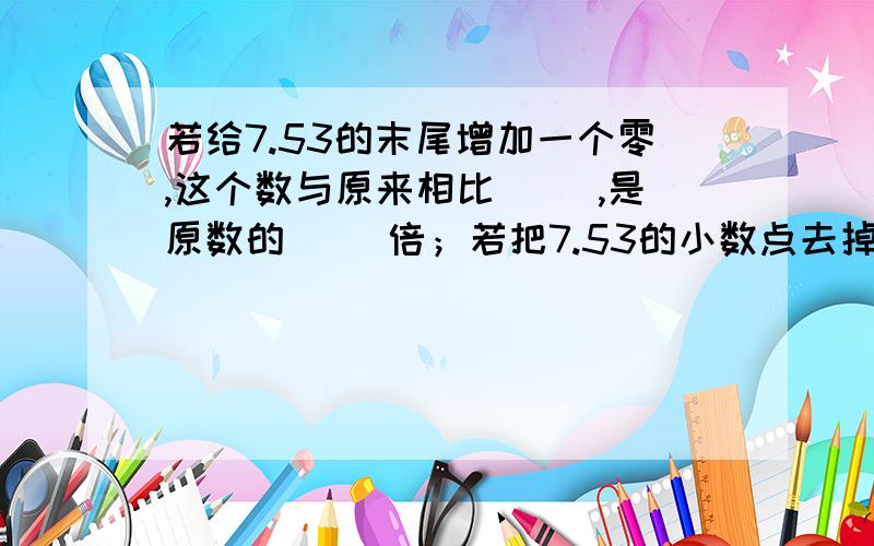 若给7.53的末尾增加一个零,这个数与原来相比（ ）,是原数的（ ）倍；若把7.53的小数点去掉,是原数的（ ）倍,比原