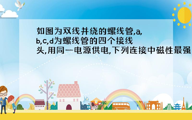 如图为双线并绕的螺线管,a,b,c,d为螺线管的四个接线头,用同一电源供电,下列连接中磁性最强的接法是: