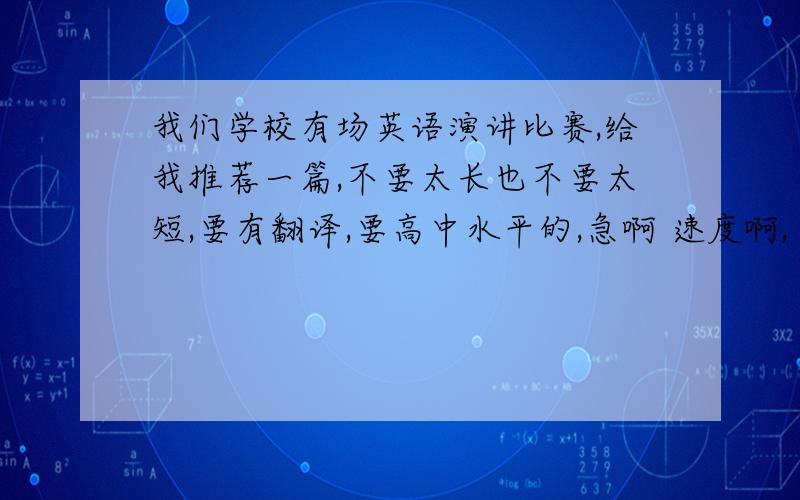 我们学校有场英语演讲比赛,给我推荐一篇,不要太长也不要太短,要有翻译,要高中水平的,急啊 速度啊,