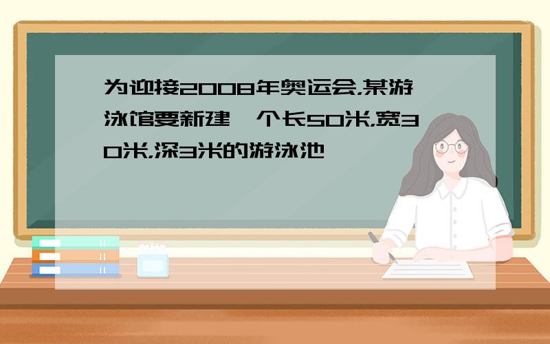 为迎接2008年奥运会，某游泳馆要新建一个长50米，宽30米，深3米的游泳池