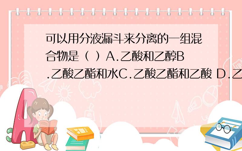 可以用分液漏斗来分离的一组混合物是（ ）A.乙酸和乙醇B.乙酸乙酯和水C.乙酸乙酯和乙酸 D.乙酸和水