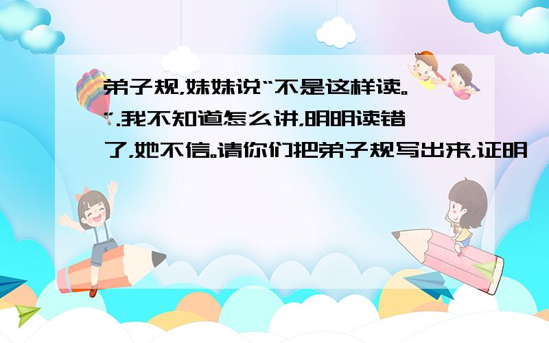 弟子规，妹妹说“不是这样读。”.我不知道怎么讲，明明读错了，她不信。请你们把弟子规写出来，证明一下