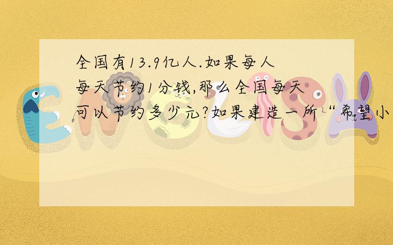 全国有13.9亿人.如果每人每天节约1分钱,那么全国每天可以节约多少元?如果建造一所“希望小学”大约需要80万元,那么全