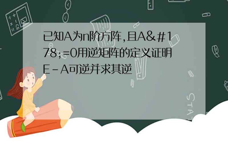 已知A为n阶方阵,且A²=0用逆矩阵的定义证明E-A可逆并求其逆