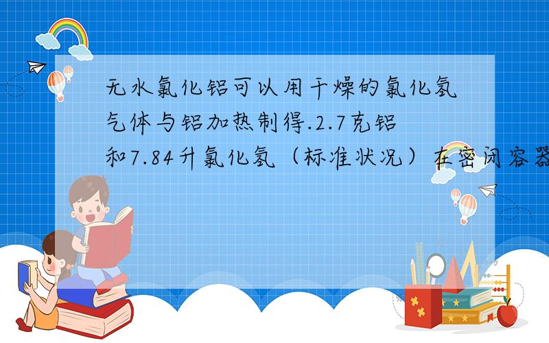 无水氯化铝可以用干燥的氯化氢气体与铝加热制得.2.7克铝和7.84升氯化氢（标准状况）在密闭容器中反应,然后在1.01*