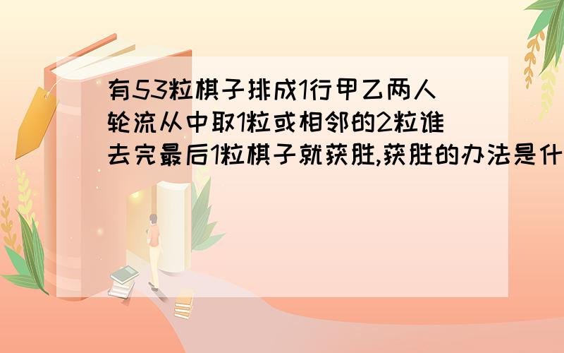 有53粒棋子排成1行甲乙两人轮流从中取1粒或相邻的2粒谁去完最后1粒棋子就获胜,获胜的办法是什么