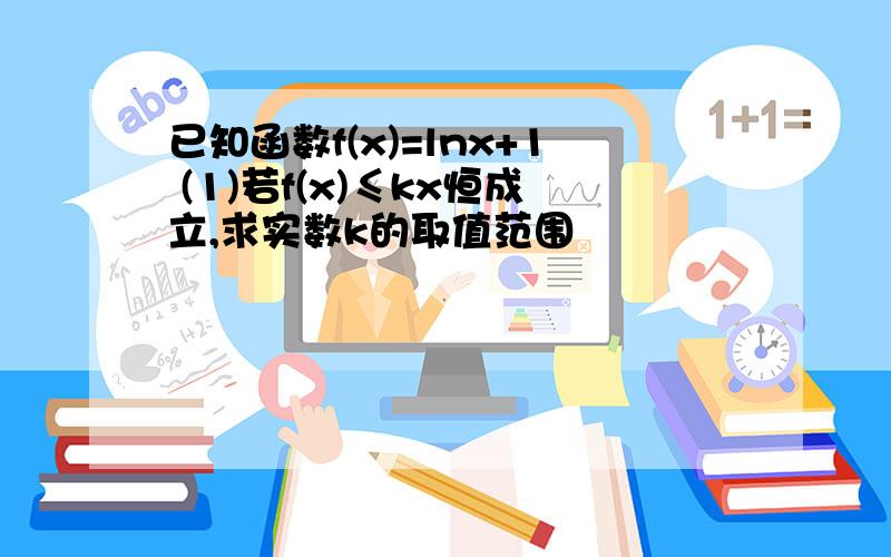 已知函数f(x)=lnx+1 (1)若f(x)≤kx恒成立,求实数k的取值范围