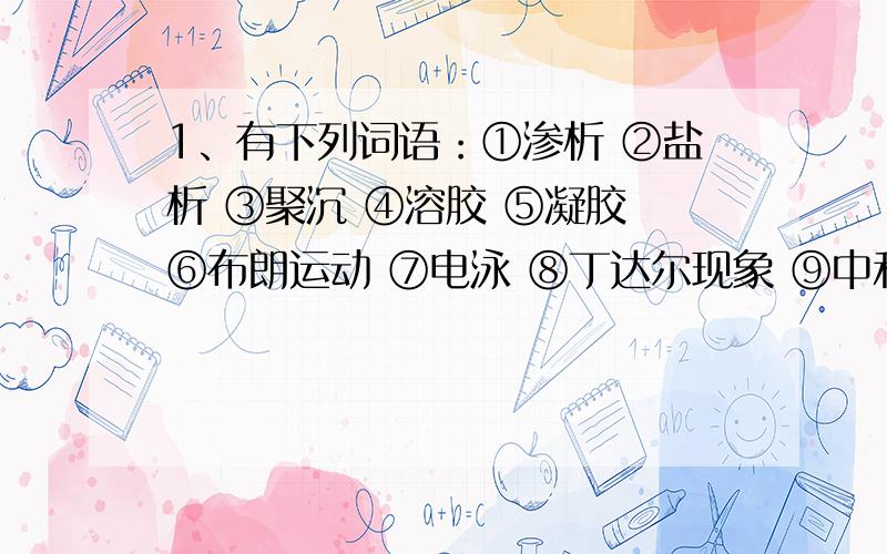 1、有下列词语：①渗析 ②盐析 ③聚沉 ④溶胶 ⑤凝胶 ⑥布朗运动 ⑦电泳 ⑧丁达尔现象 ⑨中和 ⑩水解,选出适当的词语