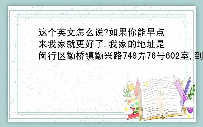 这个英文怎么说?如果你能早点来我家就更好了,我家的地址是闵行区颛桥镇颛兴路748弄76号602室,到颛桥地铁站我会来接你