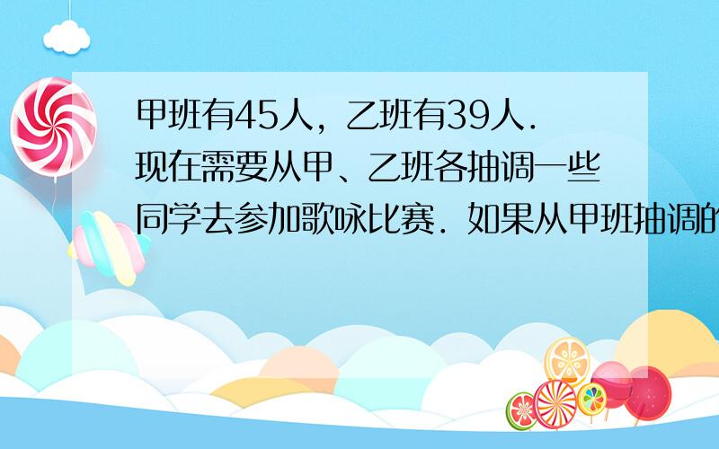 甲班有45人，乙班有39人．现在需要从甲、乙班各抽调一些同学去参加歌咏比赛．如果从甲班抽调的人数比乙班多1人，那么甲班剩