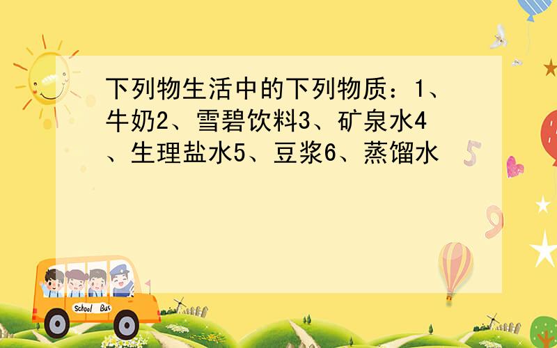 下列物生活中的下列物质：1、牛奶2、雪碧饮料3、矿泉水4、生理盐水5、豆浆6、蒸馏水