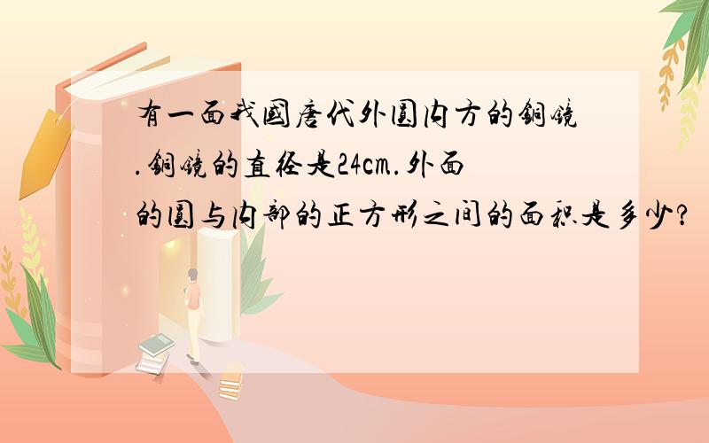 有一面我国唐代外圆内方的铜镜.铜镜的直径是24cm.外面的圆与内部的正方形之间的面积是多少?