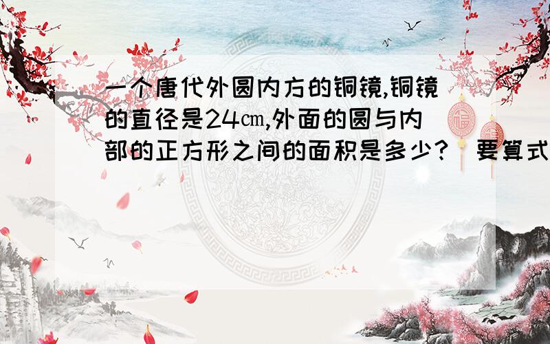 一个唐代外圆内方的铜镜,铜镜的直径是24㎝,外面的圆与内部的正方形之间的面积是多少?（要算式）