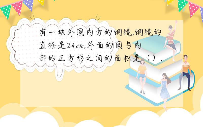 有一块外圆内方的铜镜,铜镜的直径是24cm,外面的圆与内部的正方形之间的面积是（）.