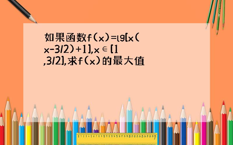 如果函数f(x)=lg[x(x-3/2)+1],x∈[1,3/2],求f(x)的最大值