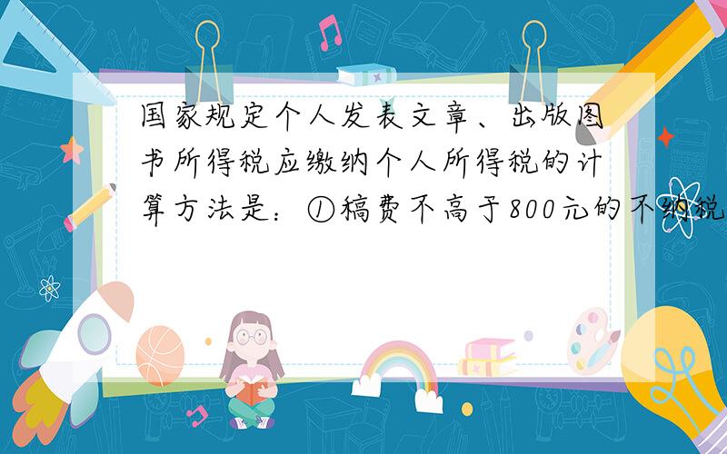 国家规定个人发表文章、出版图书所得税应缴纳个人所得税的计算方法是：①稿费不高于800元的不纳税；②稿费高于800但不超过