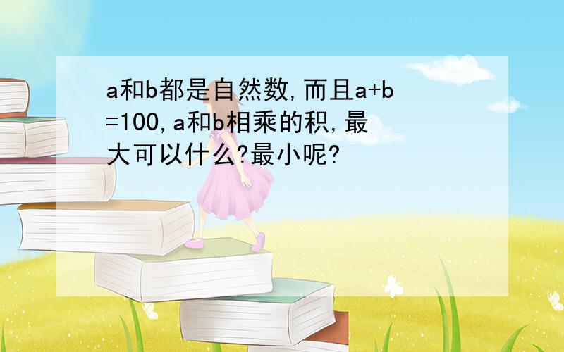 a和b都是自然数,而且a+b=100,a和b相乘的积,最大可以什么?最小呢?