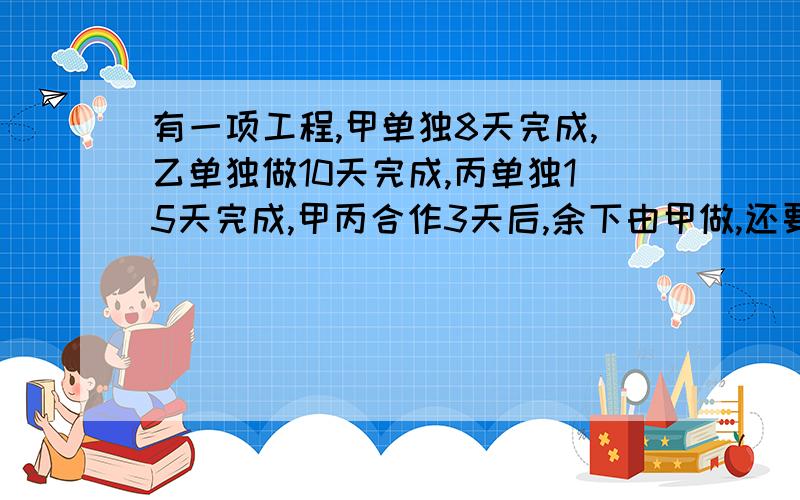 有一项工程,甲单独8天完成,乙单独做10天完成,丙单独15天完成,甲丙合作3天后,余下由甲做,还要几天完成?