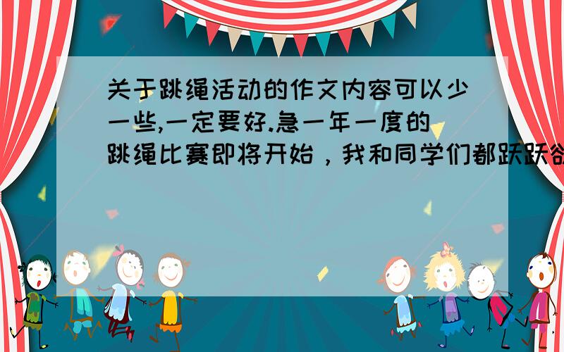 关于跳绳活动的作文内容可以少一些,一定要好.急一年一度的跳绳比赛即将开始，我和同学们都跃跃欲试。我还买了新跳绳，我想一定